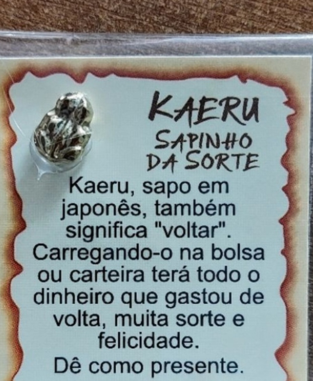 Kaeru - É um amuleto japonês em forma de sapo, símbolo de boa sorte e prosperidade. Feito de cerâmica ou metal, é encontrado em lojas japonesas ou como souvenir em templos. Associado à lenda dos três sapos sábios, representa o princípio de não ver, não ouvir, não falar o mal. Carregar um kaeru como amuleto, segundo a crença, traz sorte nos negócios.